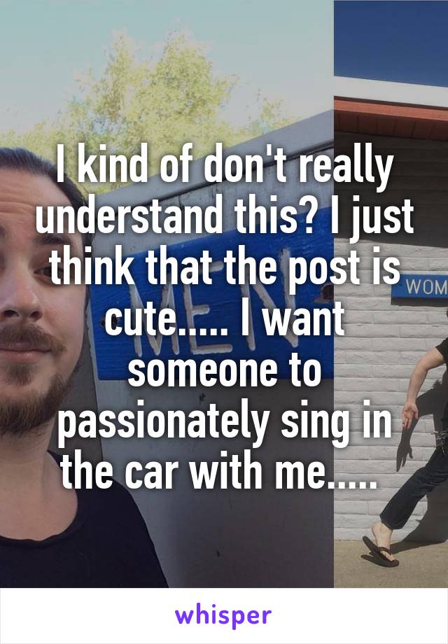 I kind of don't really understand this? I just think that the post is cute..... I want someone to passionately sing in the car with me..... 