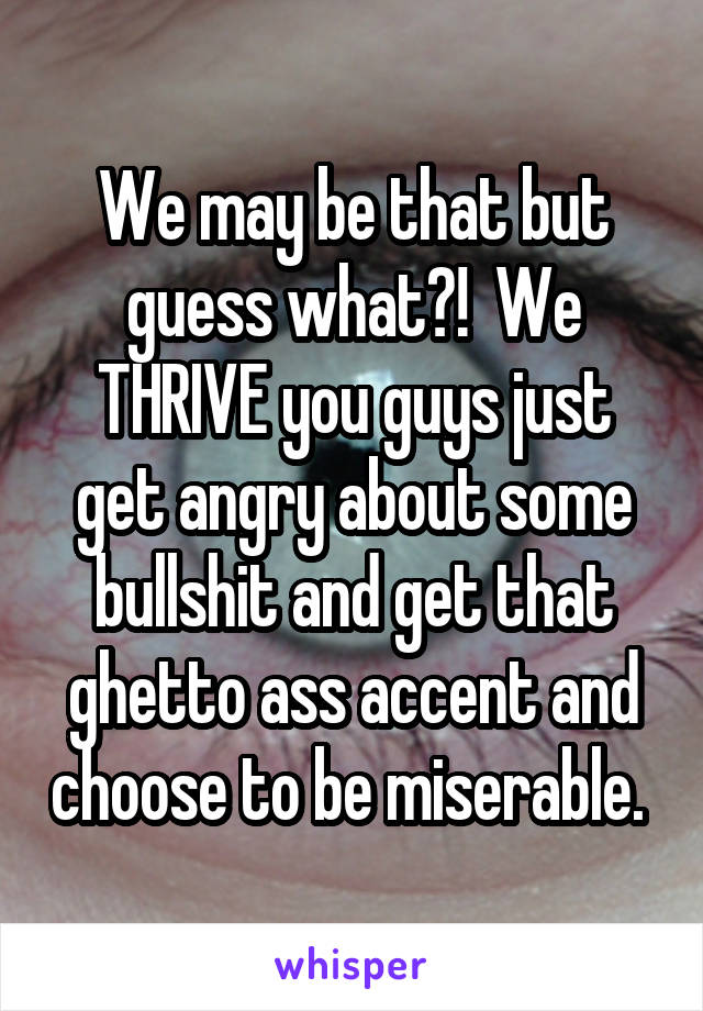 We may be that but guess what?!  We THRIVE you guys just get angry about some bullshit and get that ghetto ass accent and choose to be miserable. 