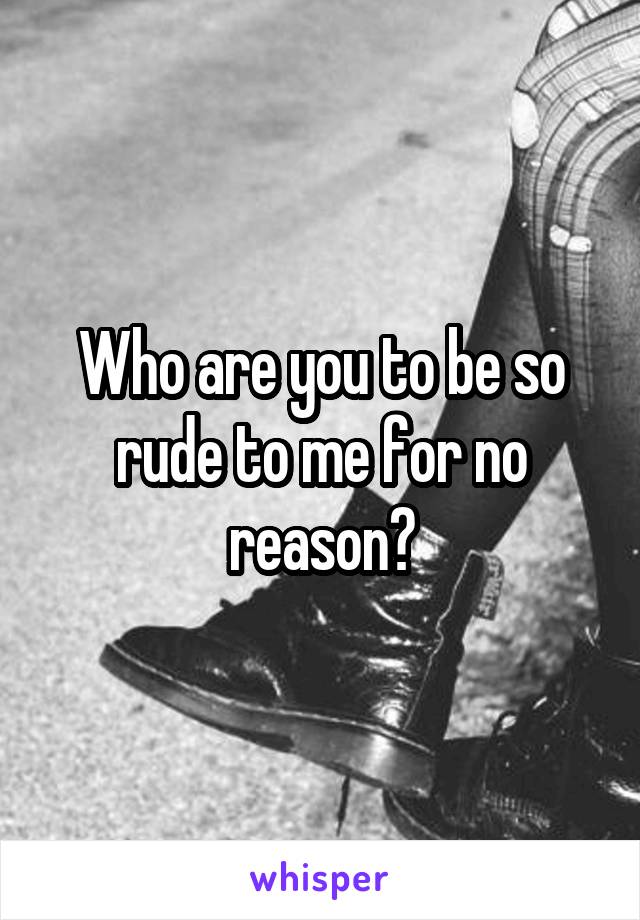 Who are you to be so rude to me for no reason?