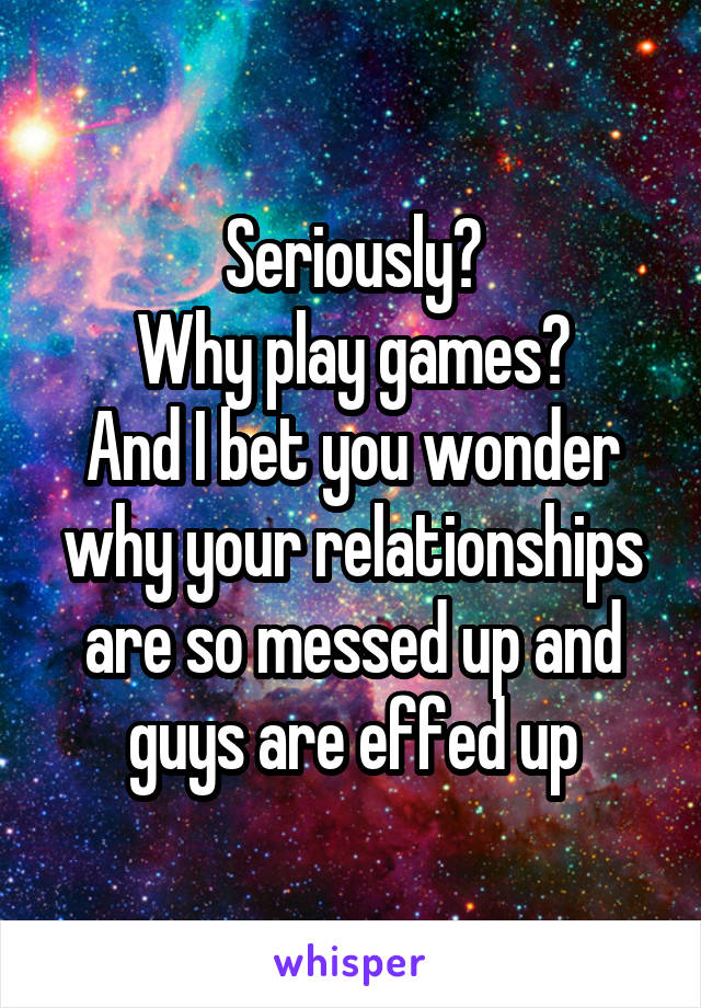 Seriously?
Why play games?
And I bet you wonder why your relationships are so messed up and guys are effed up