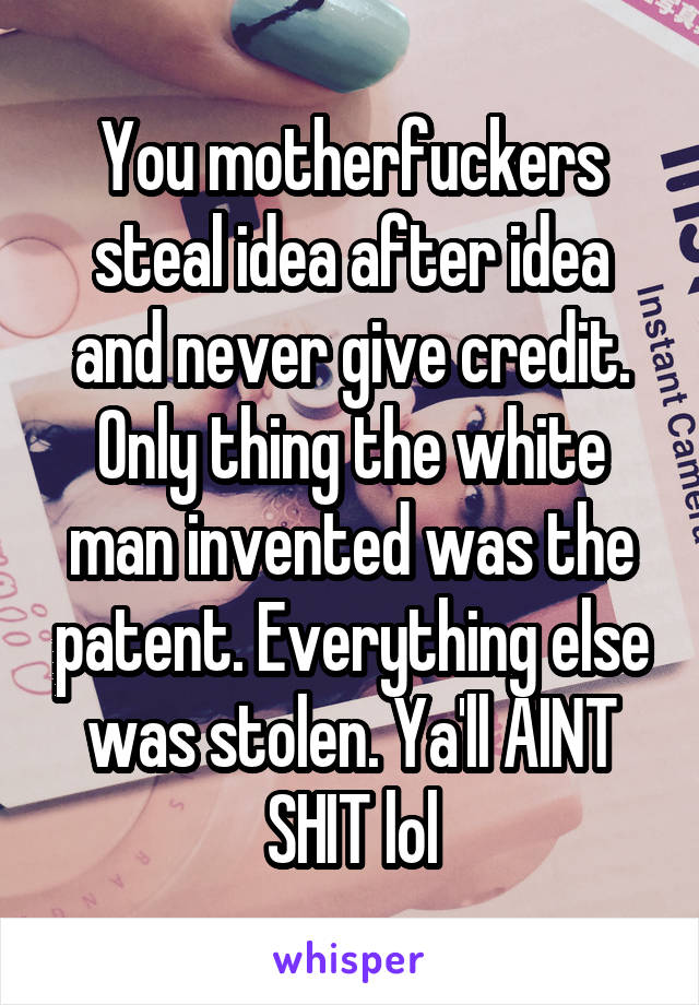 You motherfuckers steal idea after idea and never give credit. Only thing the white man invented was the patent. Everything else was stolen. Ya'll AINT SHIT lol