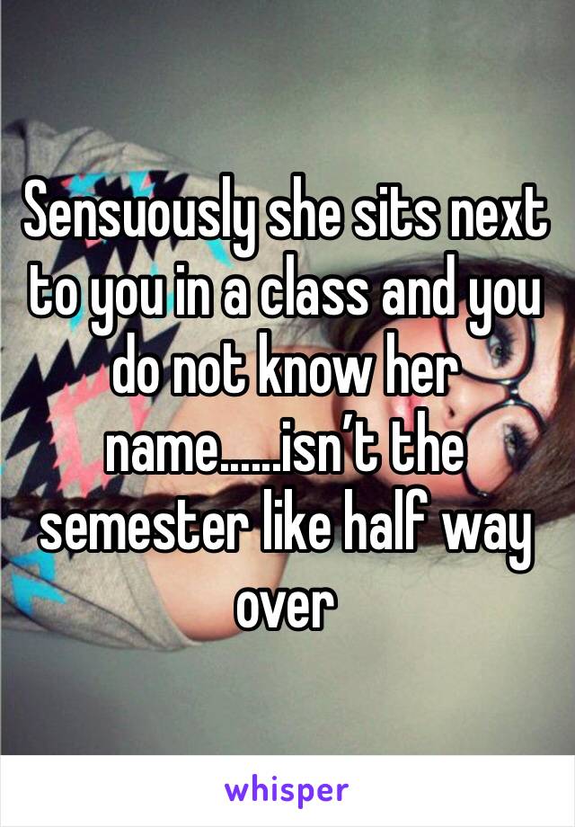 Sensuously she sits next to you in a class and you do not know her name......isn’t the semester like half way over