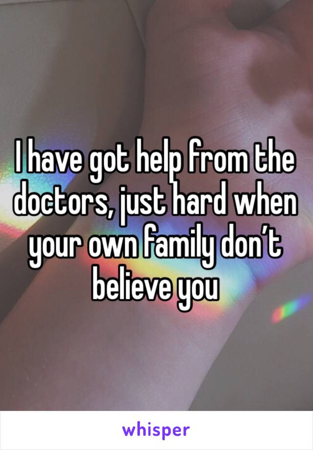 I have got help from the doctors, just hard when your own family don’t believe you