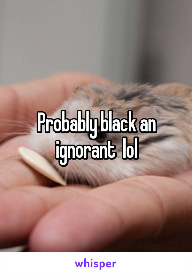Probably black an ignorant  lol