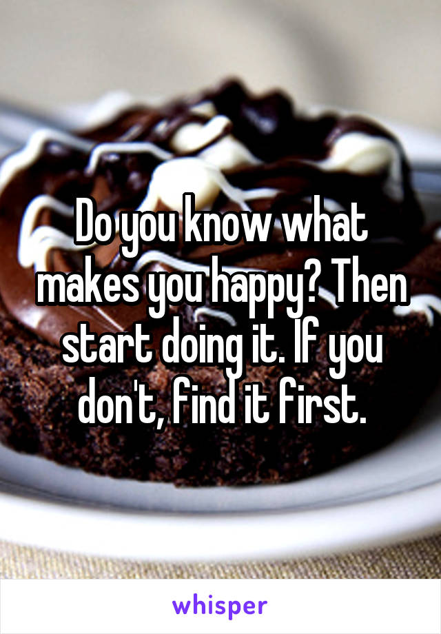 Do you know what makes you happy? Then start doing it. If you don't, find it first.