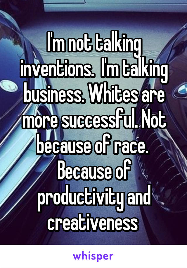 I'm not talking inventions.  I'm talking business. Whites are more successful. Not because of race.  Because of productivity and creativeness 