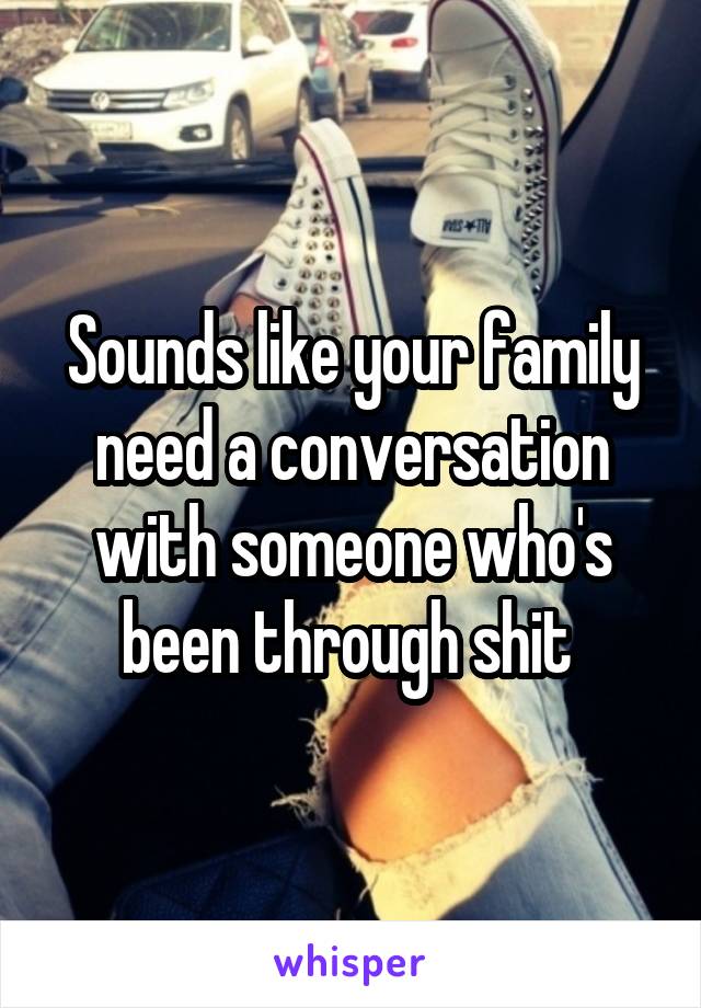 Sounds like your family need a conversation with someone who's been through shit 