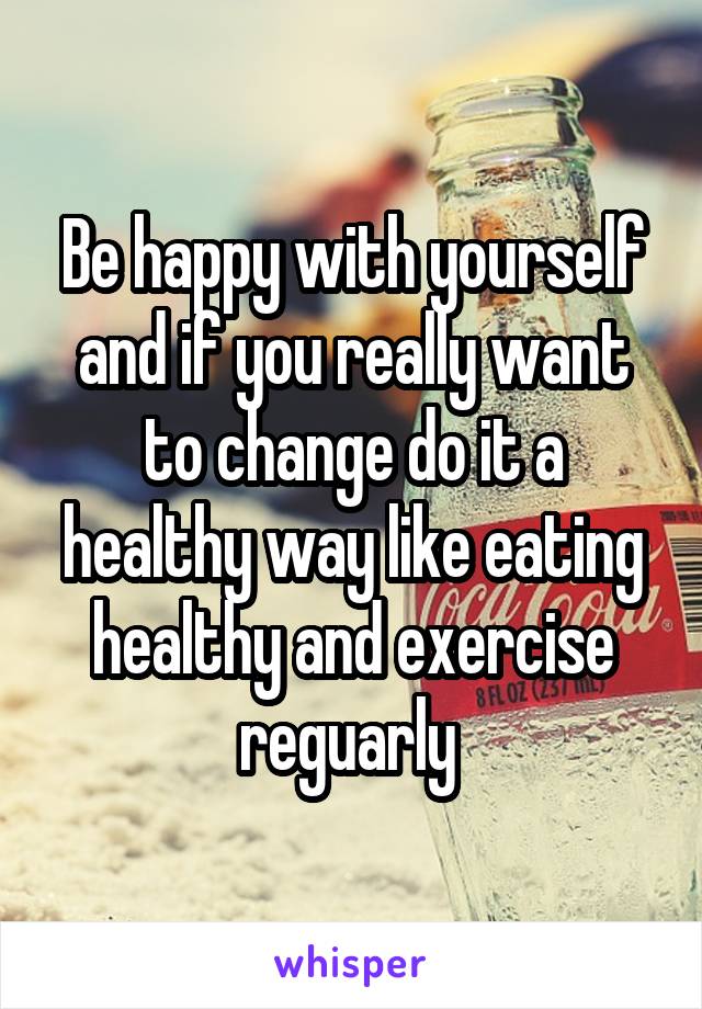 Be happy with yourself and if you really want to change do it a healthy way like eating healthy and exercise reguarly 