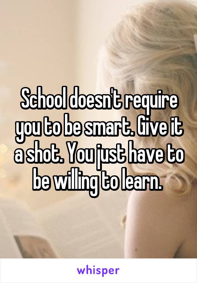 School doesn't require you to be smart. Give it a shot. You just have to be willing to learn. 
