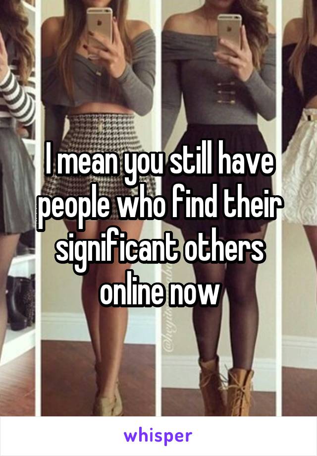 I mean you still have people who find their significant others online now