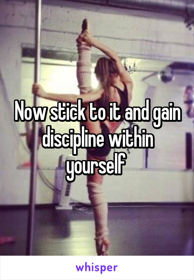 Now stick to it and gain discipline within yourself 