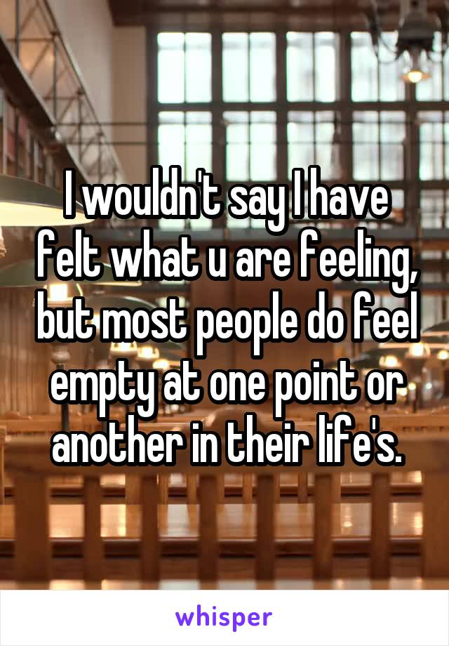I wouldn't say I have felt what u are feeling, but most people do feel empty at one point or another in their life's.