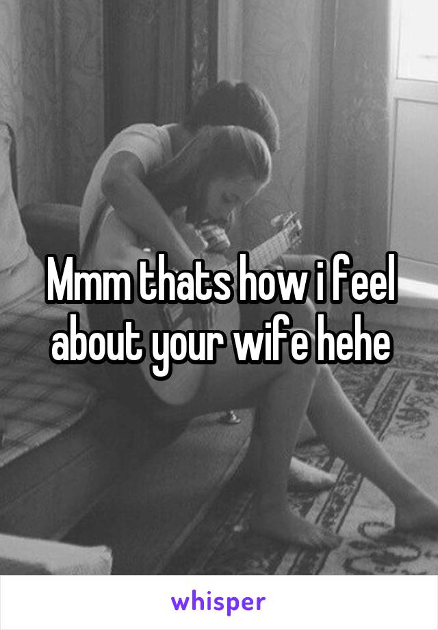 Mmm thats how i feel about your wife hehe
