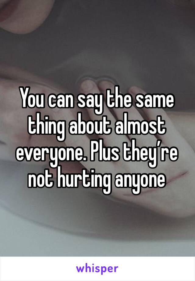 You can say the same thing about almost everyone. Plus they’re not hurting anyone