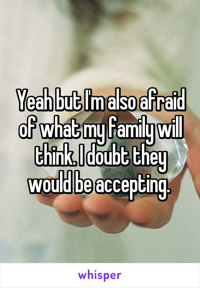 Yeah but I'm also afraid of what my family will think. I doubt they would be accepting. 