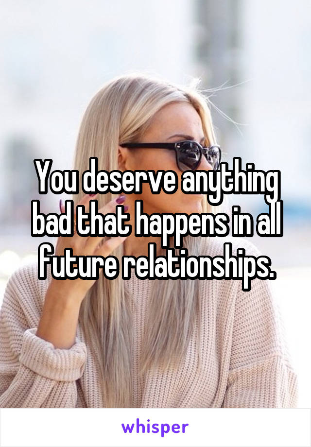 You deserve anything bad that happens in all future relationships.