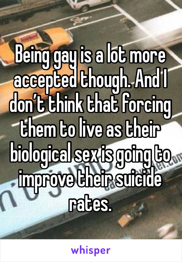 Being gay is a lot more accepted though. And I don’t think that forcing them to live as their biological sex is going to improve their suicide rates. 