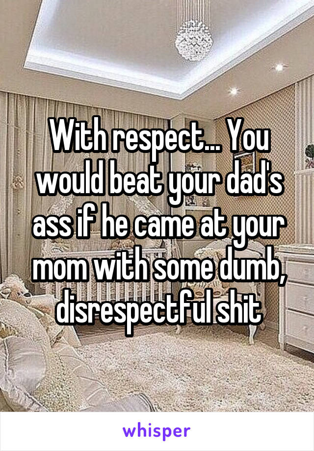 With respect... You would beat your dad's ass if he came at your mom with some dumb, disrespectful shit