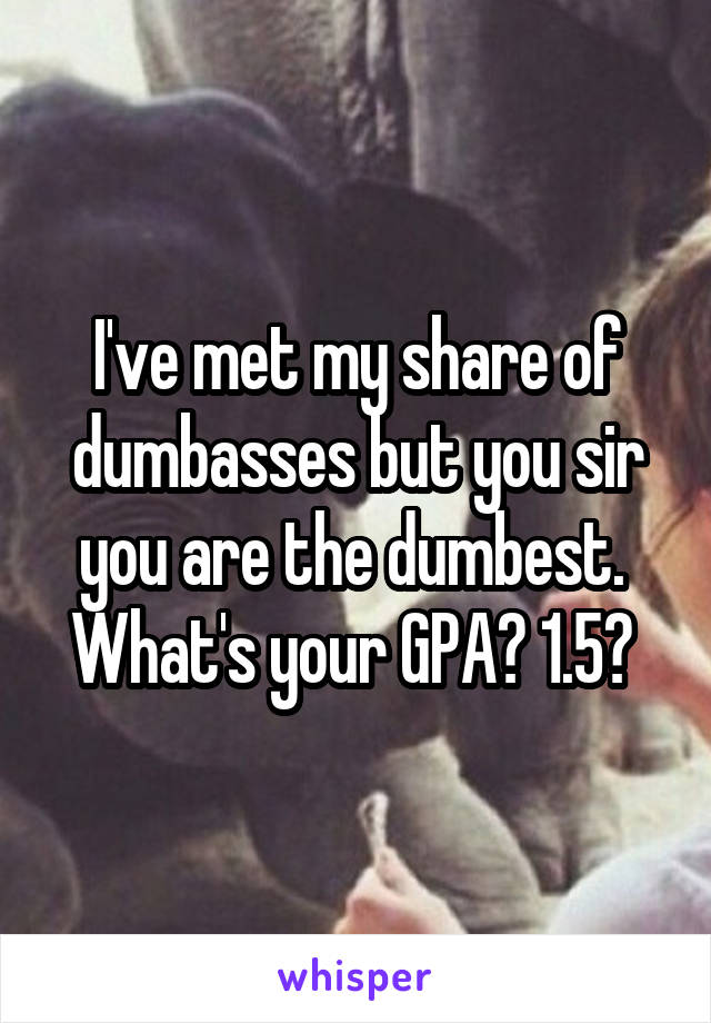 I've met my share of dumbasses but you sir you are the dumbest.  What's your GPA? 1.5? 