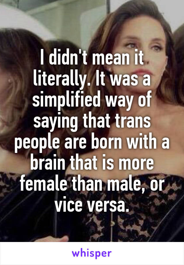 I didn't mean it literally. It was a simplified way of saying that trans people are born with a brain that is more female than male, or vice versa.