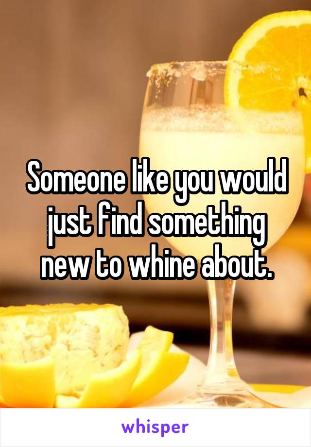 Someone like you would just find something new to whine about.