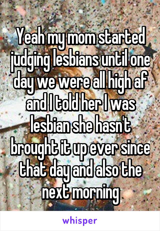 Yeah my mom started judging lesbians until one day we were all high af and I told her I was lesbian she hasn't brought it up ever since that day and also the next morning