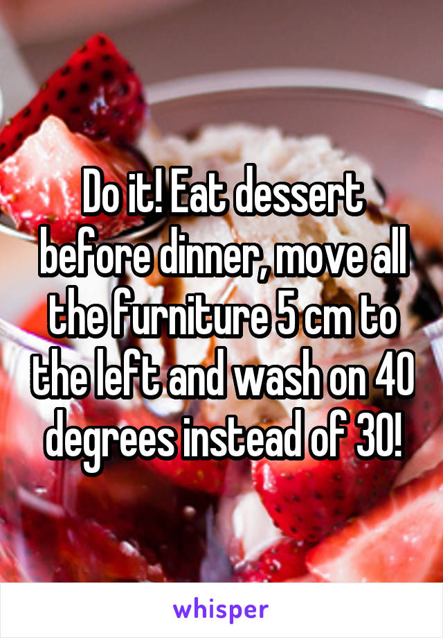 Do it! Eat dessert before dinner, move all the furniture 5 cm to the left and wash on 40 degrees instead of 30!