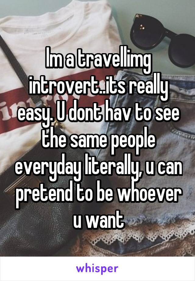 Im a travellimg introvert..its really easy. U dont hav to see the same people everyday literally, u can pretend to be whoever u want