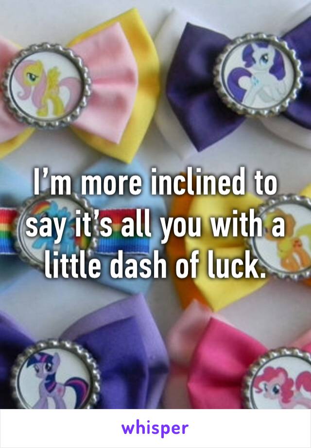 I’m more inclined to say it’s all you with a little dash of luck. 