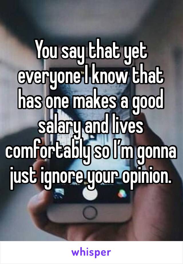 You say that yet everyone I know that has one makes a good salary and lives comfortably so I’m gonna just ignore your opinion.
