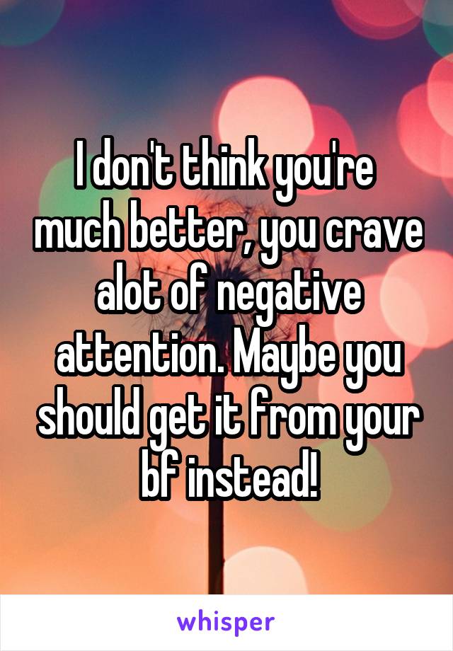 I don't think you're  much better, you crave alot of negative attention. Maybe you should get it from your bf instead!