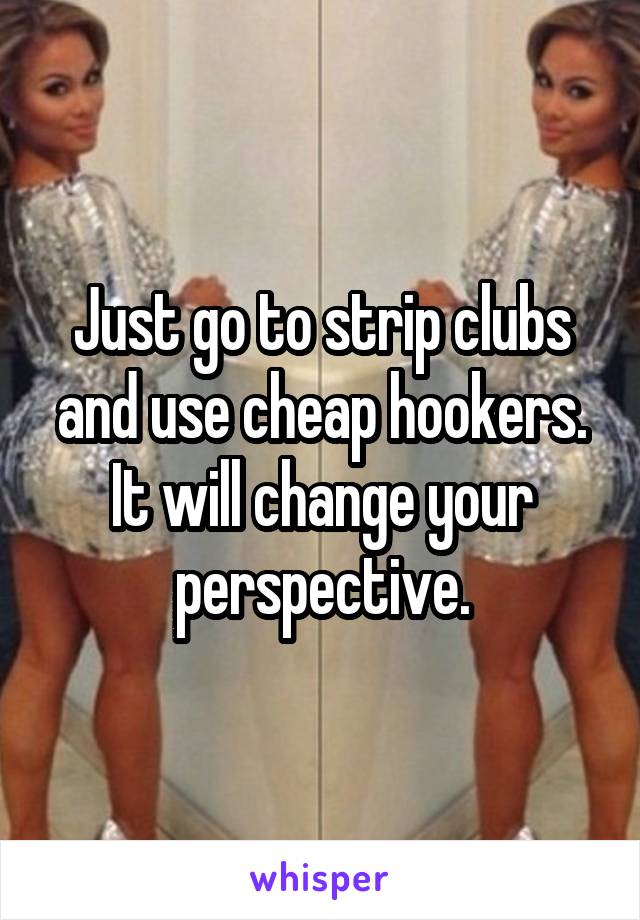 Just go to strip clubs and use cheap hookers. It will change your perspective.