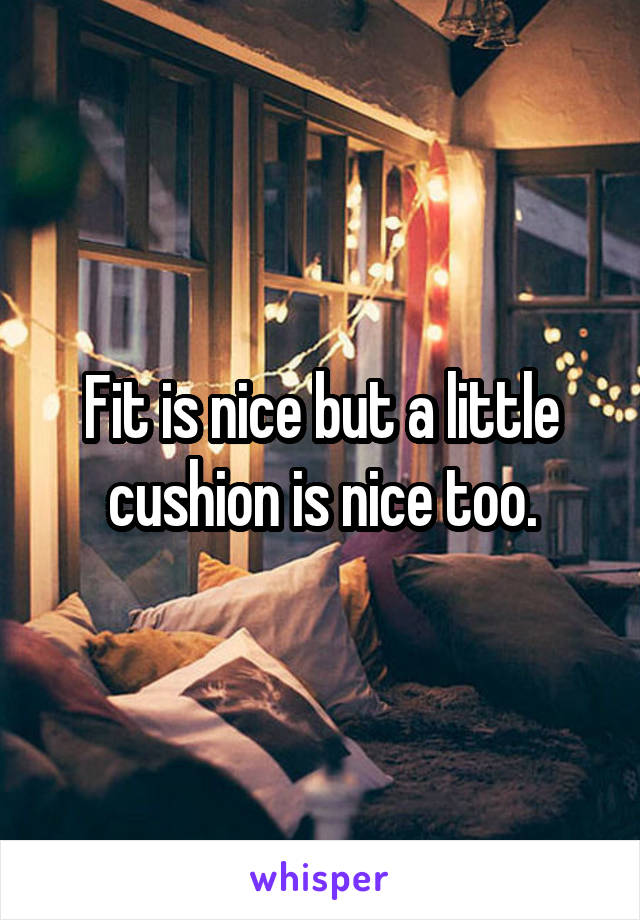 Fit is nice but a little cushion is nice too.