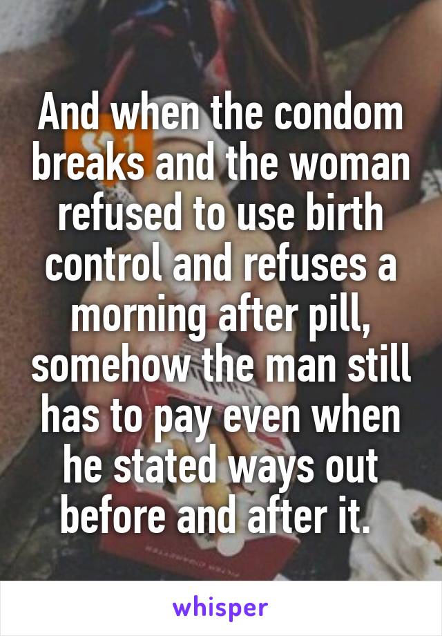 And when the condom breaks and the woman refused to use birth control and refuses a morning after pill, somehow the man still has to pay even when he stated ways out before and after it. 