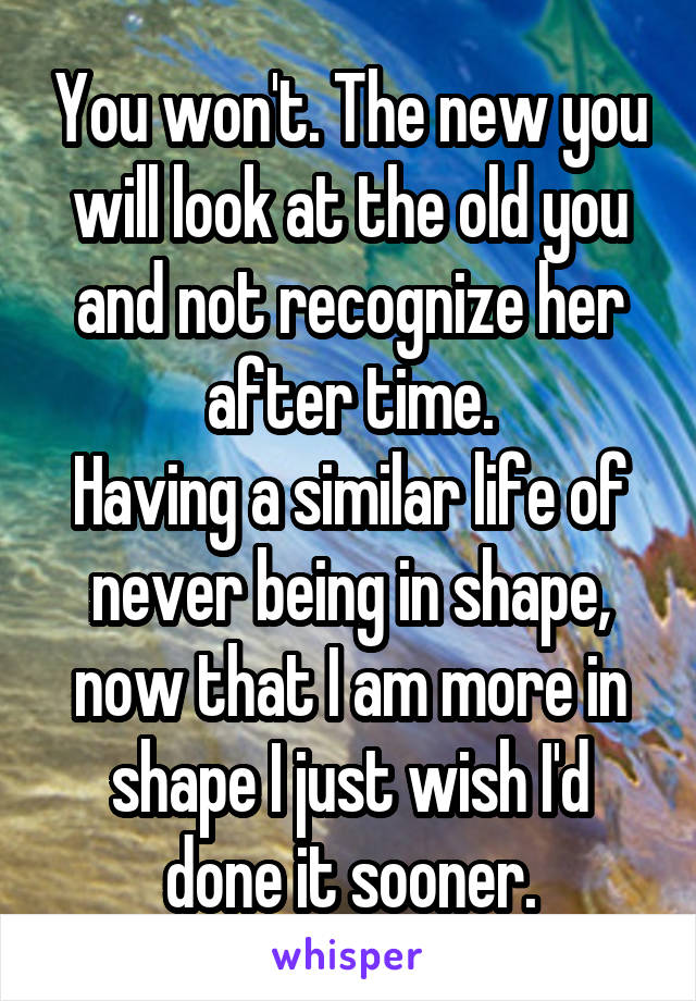 You won't. The new you will look at the old you and not recognize her after time.
Having a similar life of never being in shape, now that I am more in shape I just wish I'd done it sooner.