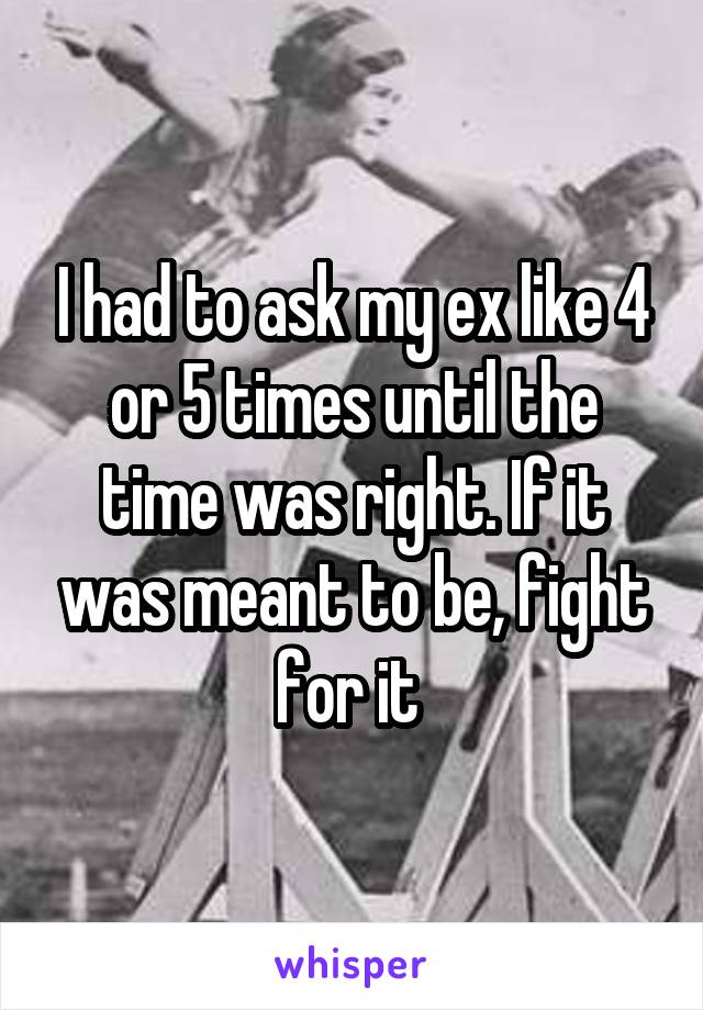 I had to ask my ex like 4 or 5 times until the time was right. If it was meant to be, fight for it 
