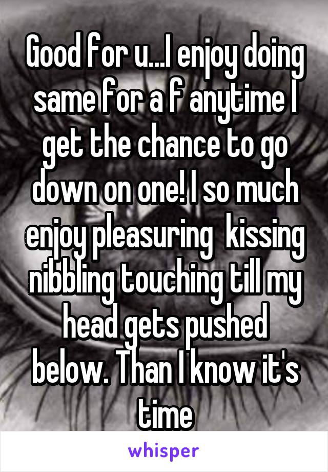 Good for u...I enjoy doing same for a f anytime I get the chance to go down on one! I so much enjoy pleasuring  kissing nibbling touching till my head gets pushed below. Than I know it's time