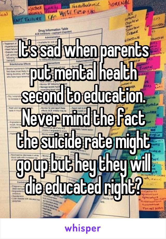 It's sad when parents put mental health second to education. Never mind the fact the suicide rate might go up but hey they will die educated right?