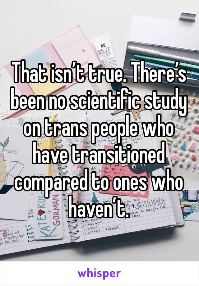 That isn’t true. There’s been no scientific study on trans people who have transitioned compared to ones who haven’t. 