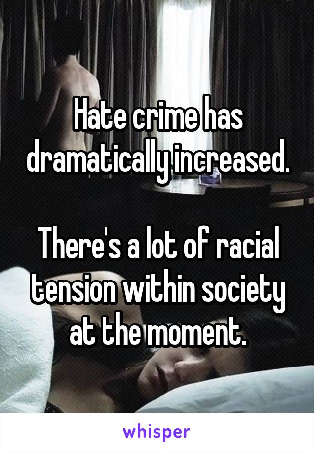Hate crime has dramatically increased.

There's a lot of racial tension within society at the moment.
