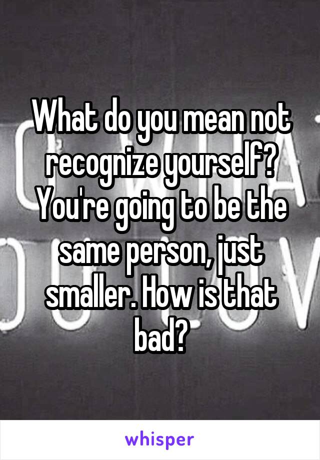 What do you mean not recognize yourself? You're going to be the same person, just smaller. How is that bad?