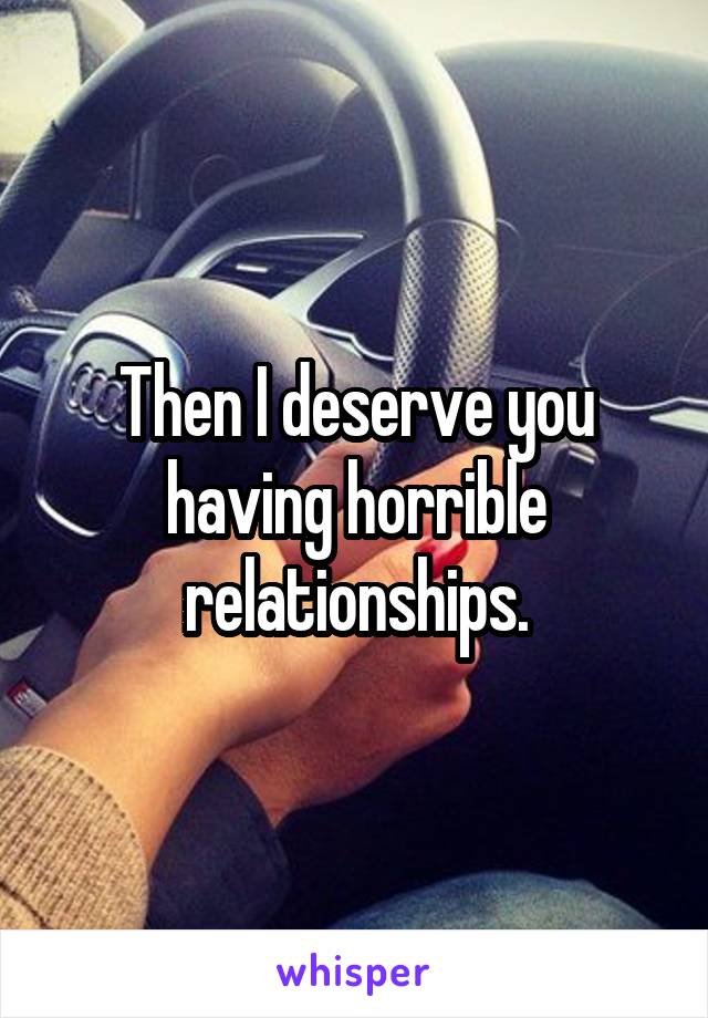 Then I deserve you having horrible relationships.