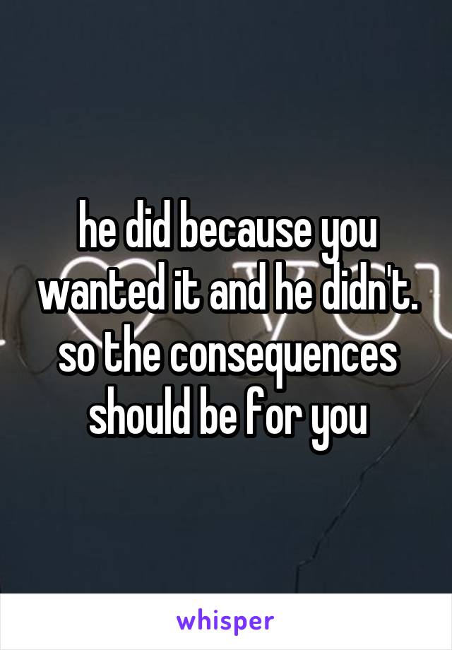 he did because you wanted it and he didn't. so the consequences should be for you