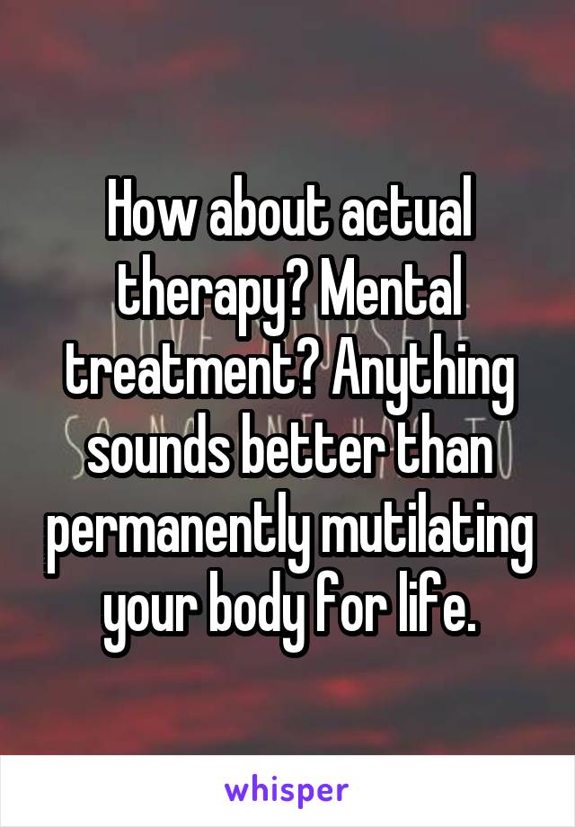 How about actual therapy? Mental treatment? Anything sounds better than permanently mutilating your body for life.