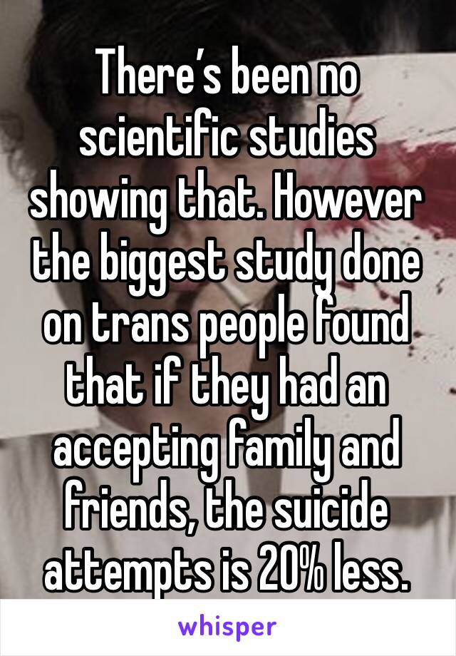 There’s been no scientific studies showing that. However the biggest study done on trans people found that if they had an accepting family and friends, the suicide attempts is 20% less. 