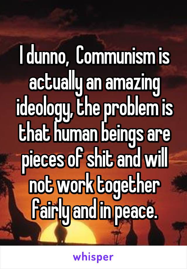 I dunno,  Communism is actually an amazing ideology, the problem is that human beings are pieces of shit and will not work together fairly and in peace.