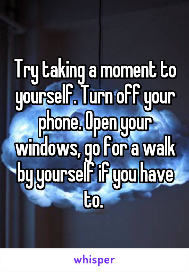 Try taking a moment to yourself. Turn off your phone. Open your windows, go for a walk by yourself if you have to. 