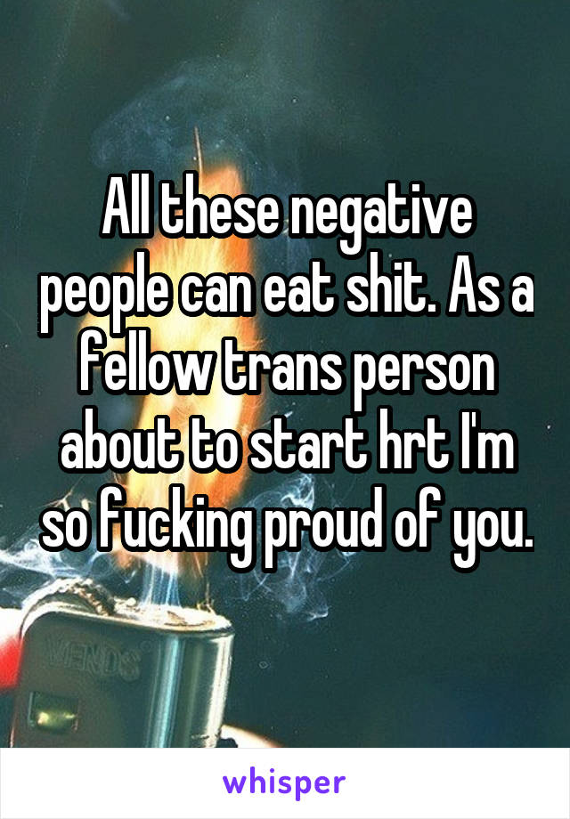 All these negative people can eat shit. As a fellow trans person about to start hrt I'm so fucking proud of you. 