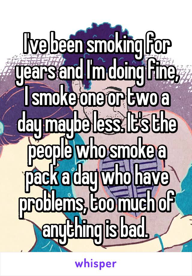 I've been smoking for years and I'm doing fine, I smoke one or two a day maybe less. It's the people who smoke a pack a day who have problems, too much of anything is bad. 