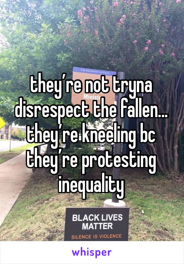 they’re not tryna disrespect the fallen... they’re kneeling bc they’re protesting inequality